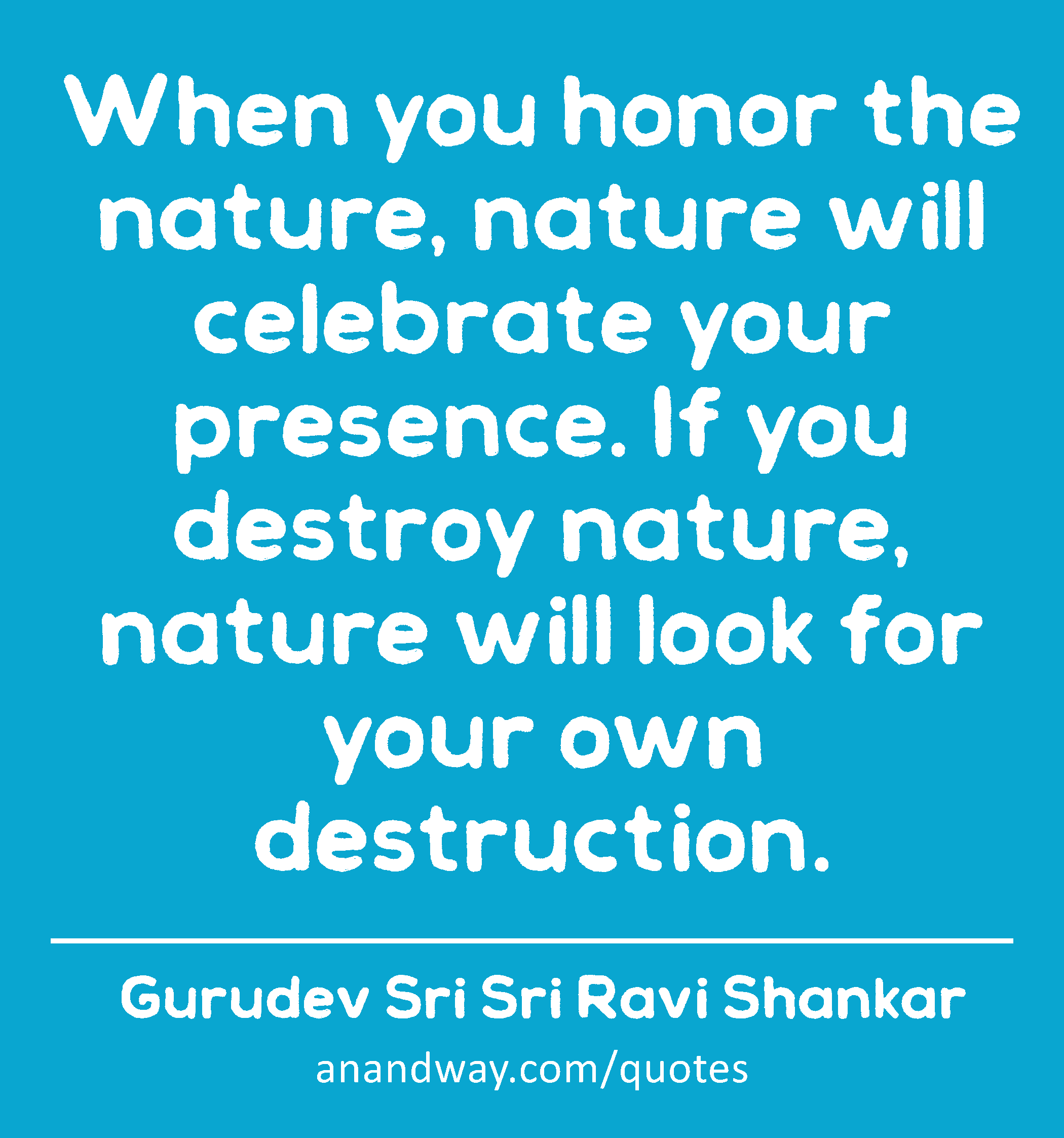 When you honor the nature, nature will celebrate your presence. If you destroy nature, nature will
 -Gurudev Sri Sri Ravi Shankar