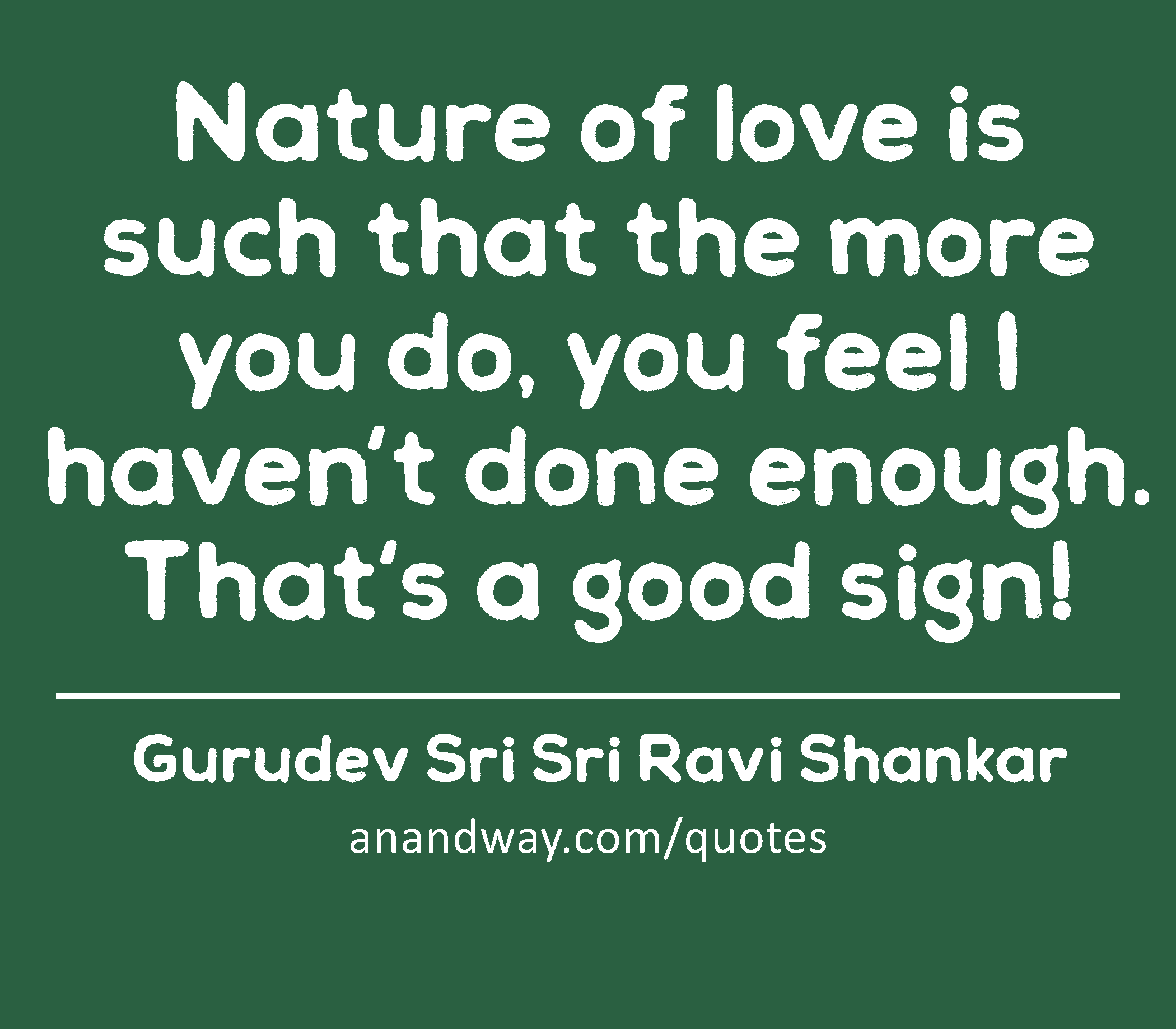 Nature of love is such that the more you do, you feel I haven't done enough. That's a good sign! 
 -Gurudev Sri Sri Ravi Shankar