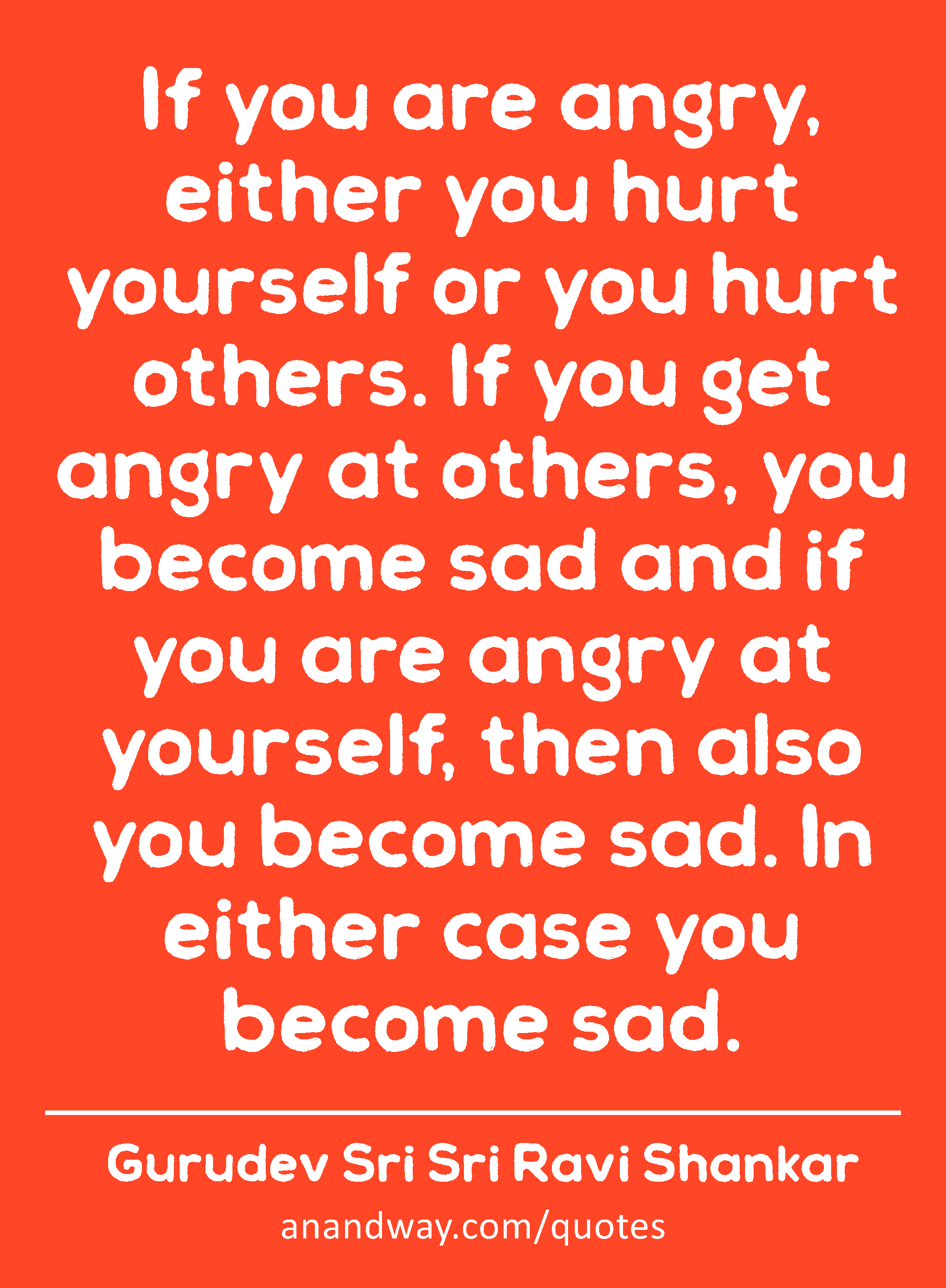 If you are angry, either you hurt yourself or you hurt others. If you get angry at others, you
 -Gurudev Sri Sri Ravi Shankar