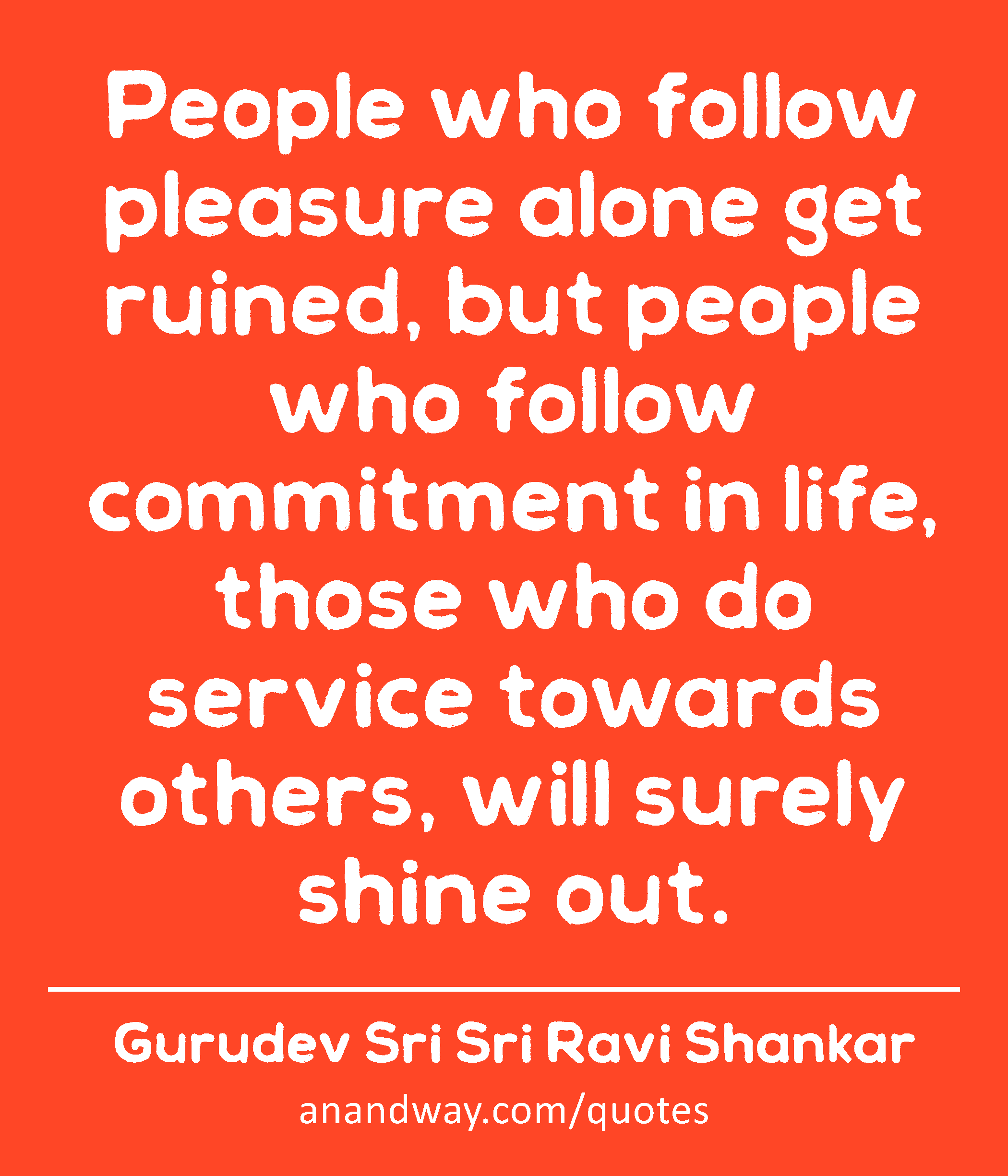 People who follow pleasure alone get ruined, but people who follow commitment in life, those who do
 -Gurudev Sri Sri Ravi Shankar