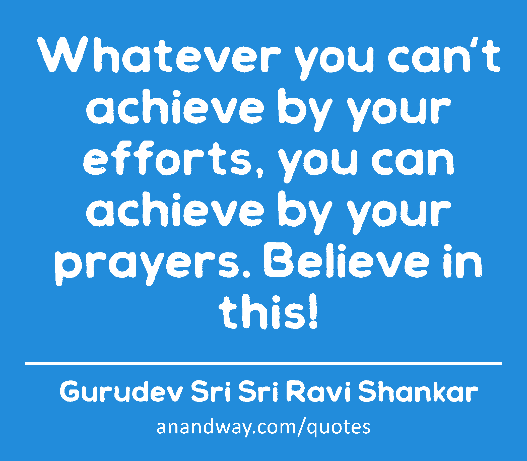 Whatever you can't achieve by your efforts, you can achieve by your prayers. Believe in this! 
 -Gurudev Sri Sri Ravi Shankar