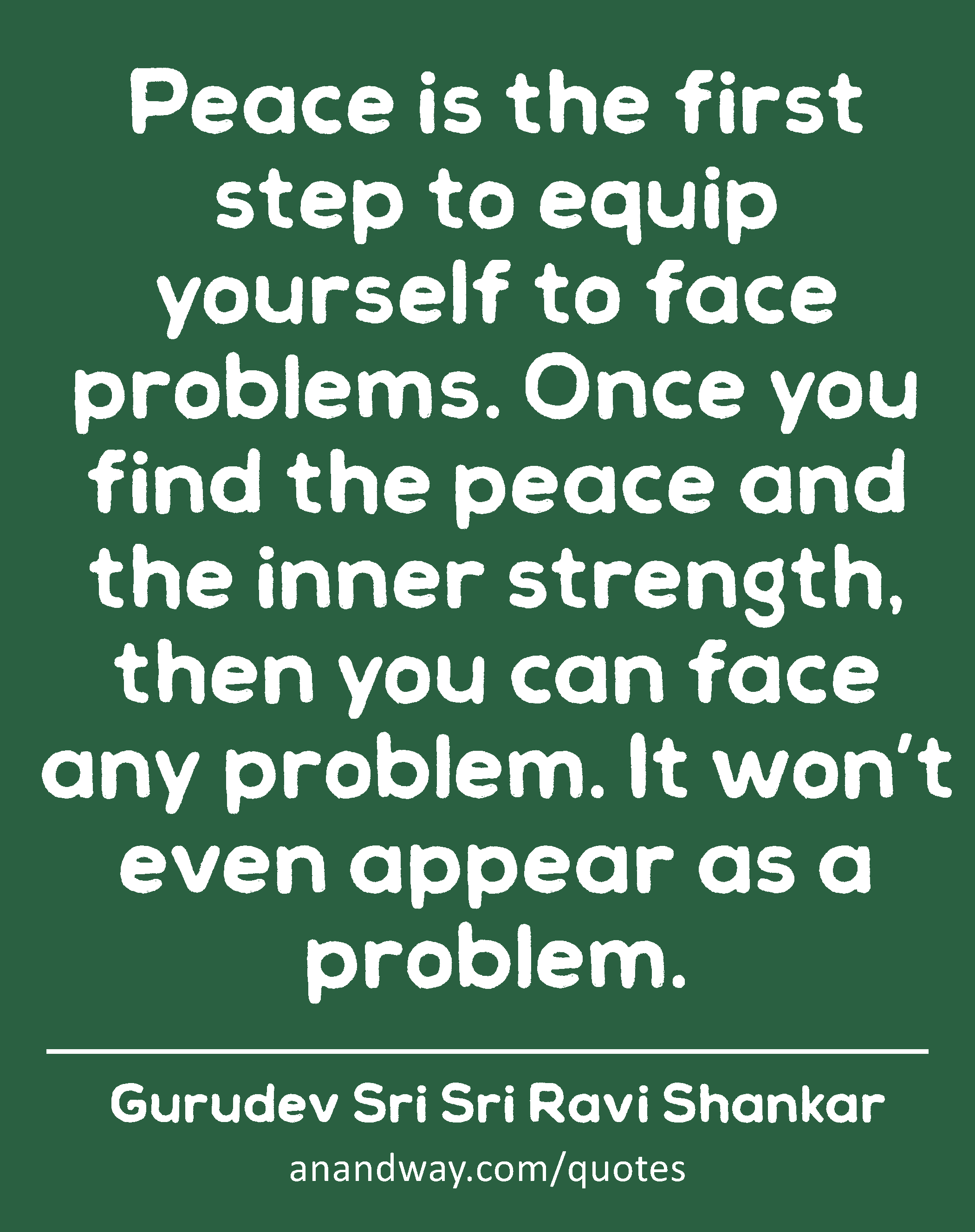 ​​Peace is the first step to equip yourself to face problems. Once you find the peace and the inner
 -Gurudev Sri Sri Ravi Shankar