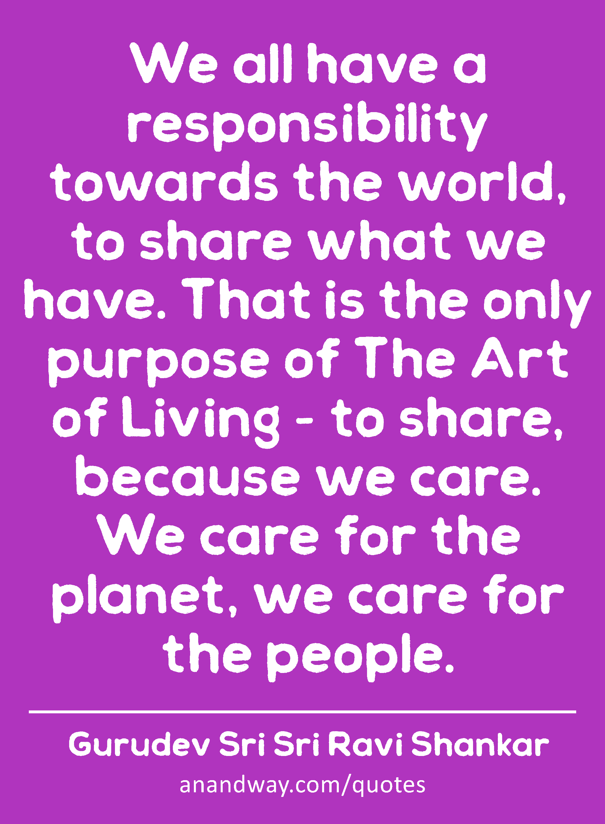 We all have a responsibility towards the world, to share what we have. That is the only purpose of
 -Gurudev Sri Sri Ravi Shankar