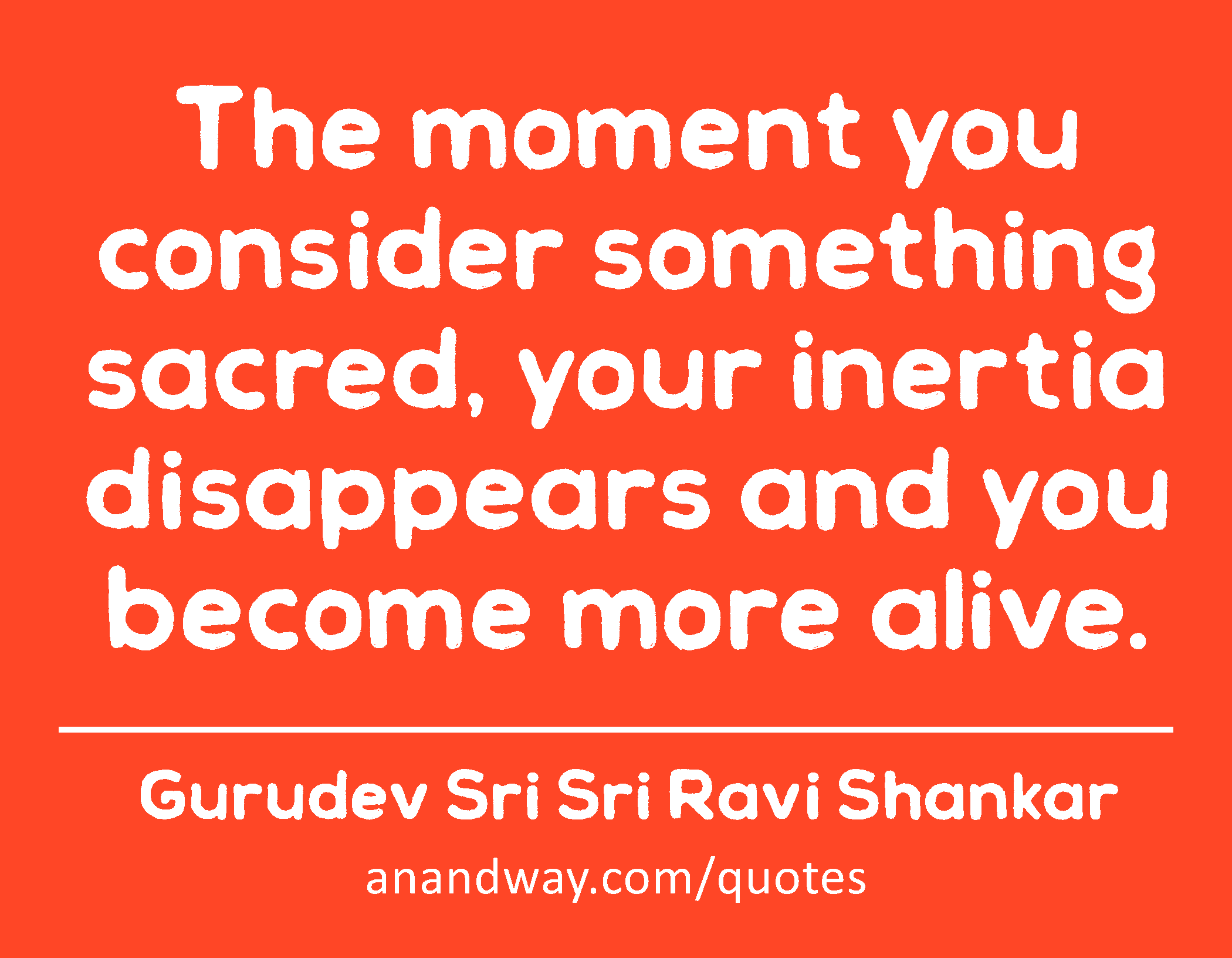 The moment you consider something sacred, your inertia disappears and you become more alive. 
 -Gurudev Sri Sri Ravi Shankar