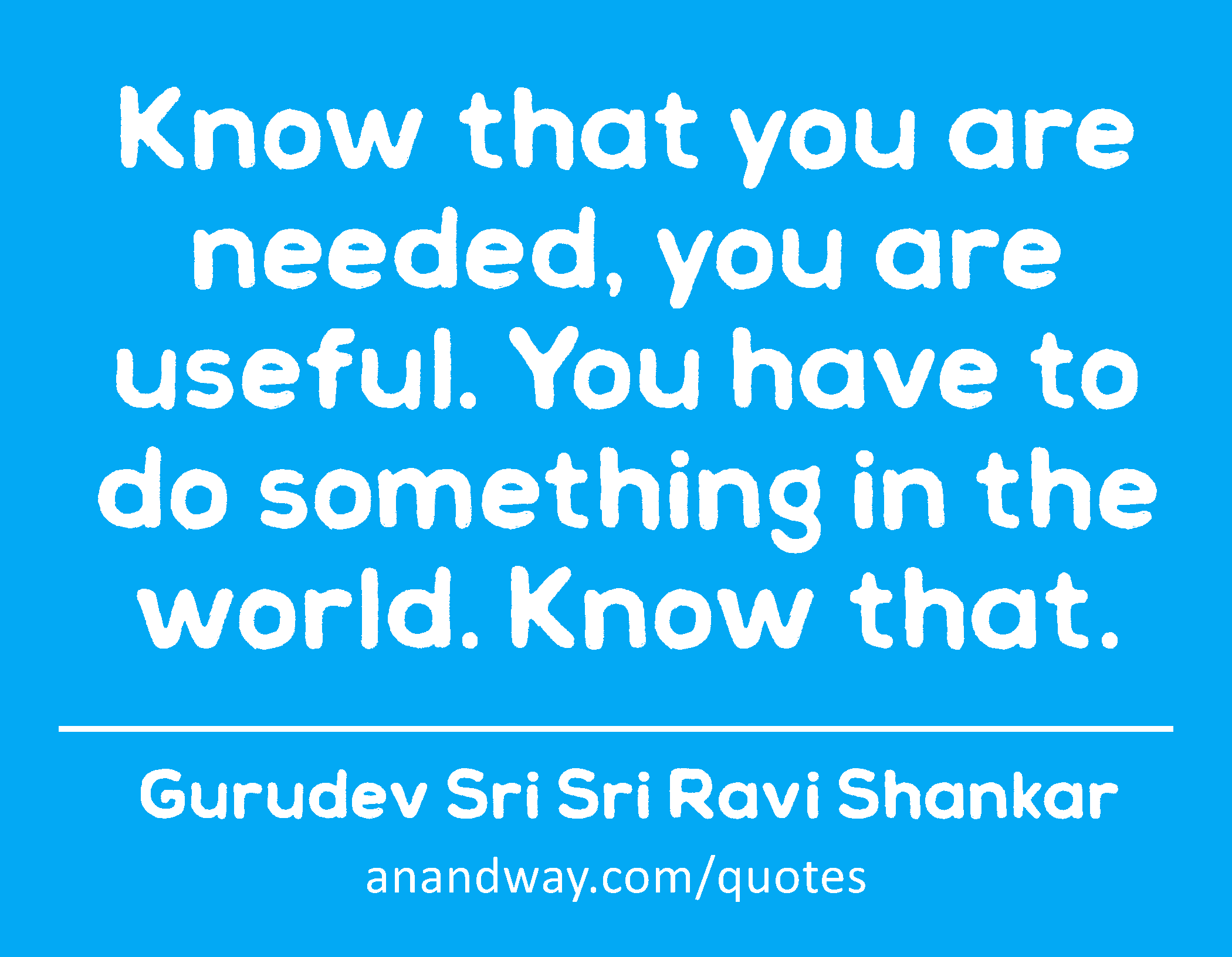 Know that you are needed, you are useful. You have to do something in the world. Know that. 
 -Gurudev Sri Sri Ravi Shankar