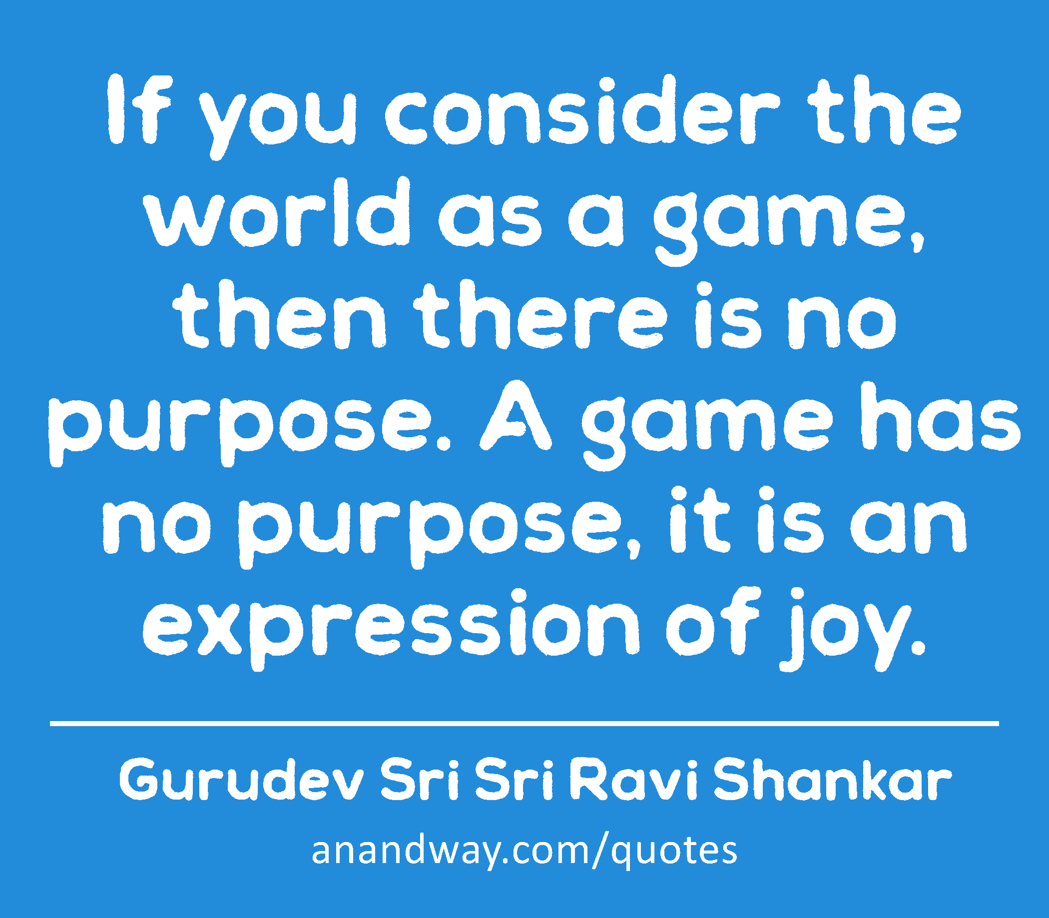 If you consider the world as a game, then there is no purpose. A game has no purpose, it is an
 -Gurudev Sri Sri Ravi Shankar