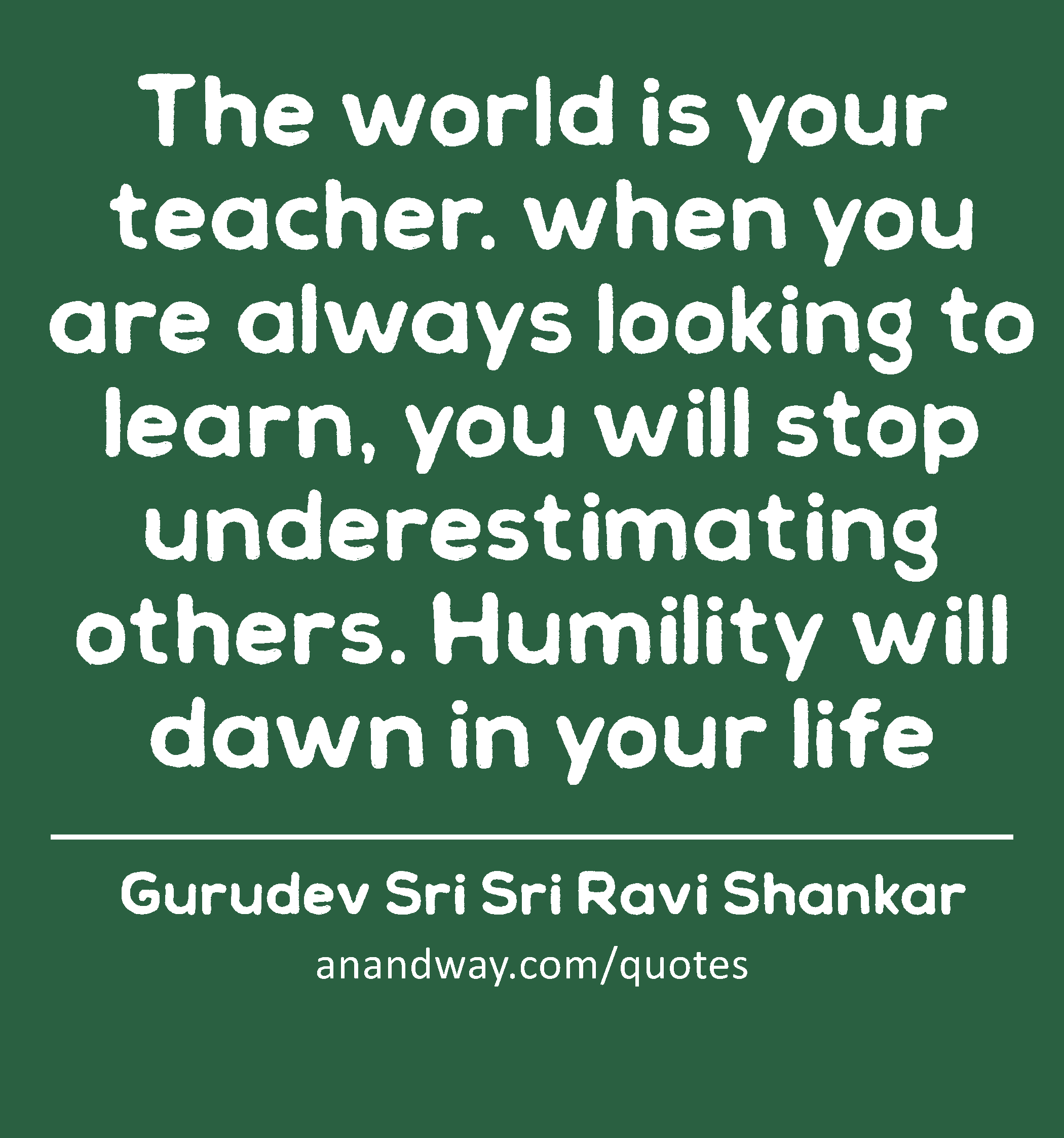 The world is your teacher. when you are always looking to learn, you will stop underestimating
 -Gurudev Sri Sri Ravi Shankar