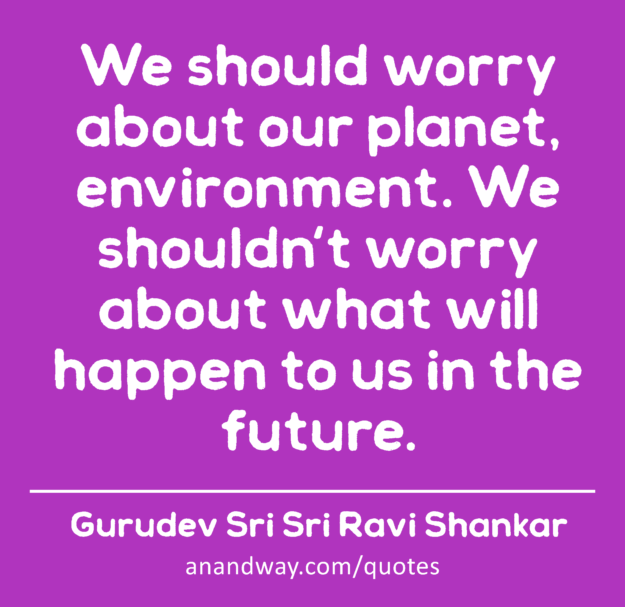 We should worry about our planet, environment. We shouldn't worry about what will happen to us in
 -Gurudev Sri Sri Ravi Shankar
