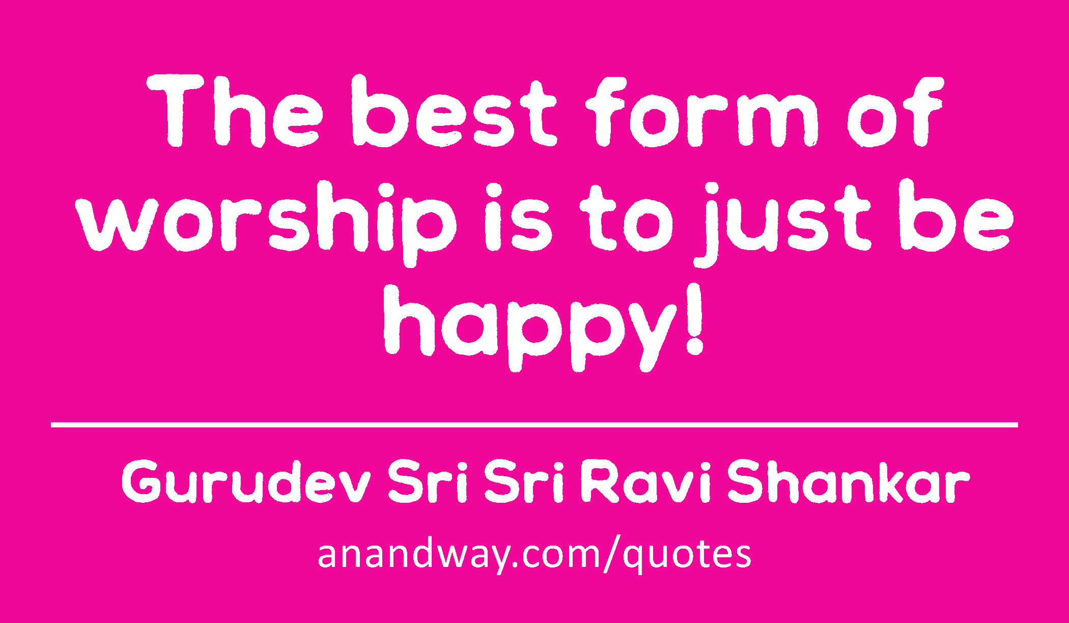 The best form of worship is to just be happy! 
 -Gurudev Sri Sri Ravi Shankar